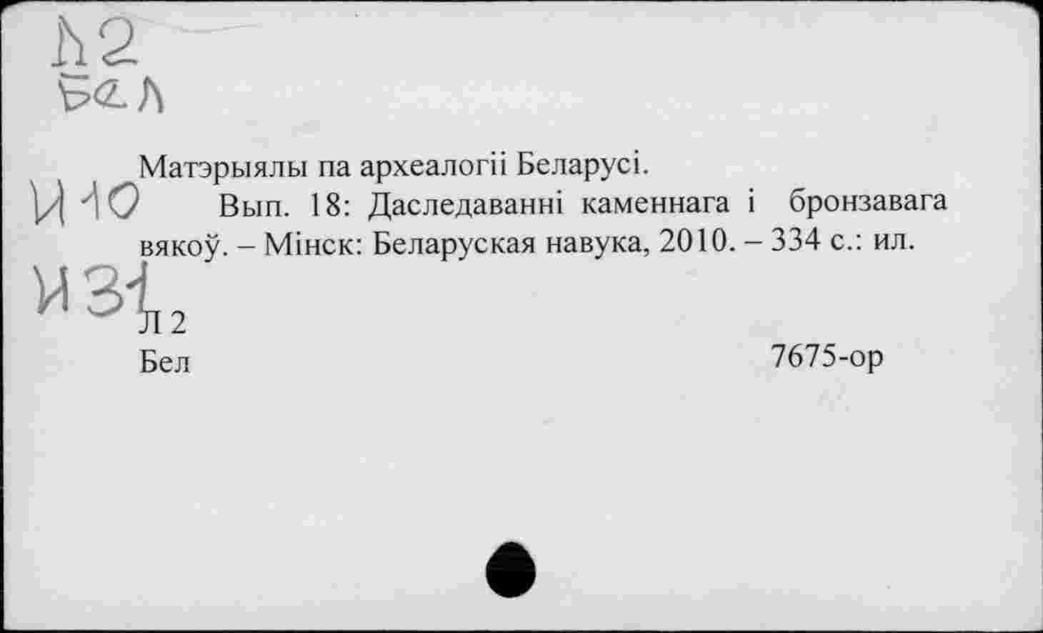 ﻿Матэрыялы па археалогіі Беларусі.
Ц ДО Вып. 18: Даследаванні каменнага і бронзавага вякоу. - Мінск: Беларуская навука, 2010. - 334 с.: ил.
и 3t
Бел	7675-ор